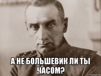  а не большевик ли ты часом?