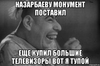 назарбаеву монумент поставил еще купил большие телевизоры вот я тупой