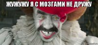 жужужу я с мозгами не дружу 