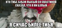 кто тибе, бубэн лысый со свастикой сказал, что я ни бэлый я сичас билее тибя
