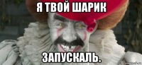 я твой шарик запускаль.