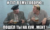 и тут я ему говорю : пошёл ты на хуй , мент !