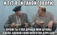 и тут я ей такой говорю зачем ты сука драная мои штаны одела. одевай свои колготки дура бля