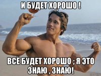 и будет хорошо ! всё будет хорошо ; я это знаю , знаю!