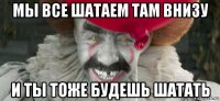 мы все шатаем там внизу и ты тоже будешь шатать