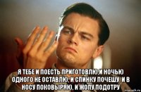  я тебе и поесть приготовлю,и ночью одного не оставлю, и спинку почешу, и в носу поковыряю, и жопу подотру