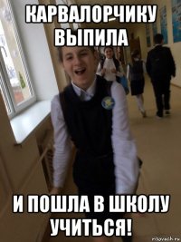 карвалорчику выпила и пошла в школу учиться!
