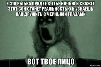 если рыбка придет к тебе ночью и скажет этот сон станет реальностью и узнаешь как дружить с черными глазами вот твое лицо