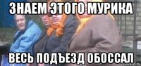 знаем этого мурика весь подъезд обоссал