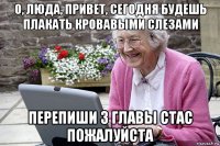 о, люда, привет, сегодня будешь плакать кровавыми слезами перепиши 3 главы стас пожалуйста