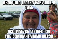 включил телек у бабушки, а там: асыматука гавнафэза улыэза шайтанама жерэк