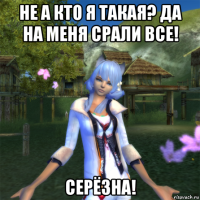 не а кто я такая? да на меня срали все! серёзна!