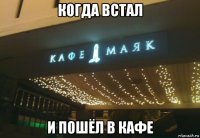 когда встал и пошёл в кафе