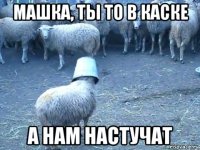 машка, ты то в каске а нам настучат