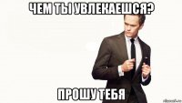 чем ты увлекаешся? прошу тебя