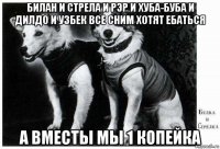 билан и стрела и рэр и хуба-буба и дилдо и узбек все сним хотят ебаться а вместы мы 1 копейка