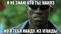 я не знаю кто ты, наклз но я тебя найду. из уганды