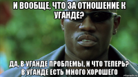 и вообще, что за отношение к уганде? да, в уганде проблемы, и что теперь? в уганде есть много хорошего