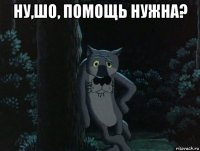 ну,шо, помощь нужна? 