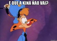 e que a kina ñao vai? 