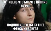 я ливень это бот это пиппис на рис подпишись и ты ох*енее фейса и ивангая
