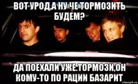 вот урод,а ну че тормозить будем? да поехали уже.тормози,он кому-то по рации базарит
