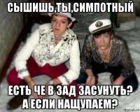 сышишь,ты,симпотный есть че в зад засунуть? а если нащупаем?