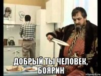  добрый ты человек, боярин