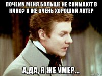 почему меня больше не снимают в кино? я же очень хороший актёр а,да, я же умер...