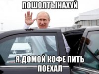 пошолтынахуй я домой кофе пить поехал