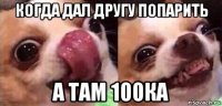 когда дал другу попарить а там 100ка