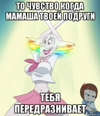 то чувство когда мамаша твоей подруги тебя передразнивает