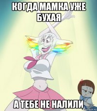 когда мамка уже бухая а тебе не налили