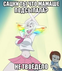 сацки ты что мамаше подсыпала? не твоёдело
