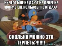 ничего мне не дают не денег,не конфет,не колбасы,не отдаха сколько можно это терпеть?!!!!!!