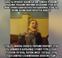 будь ты проклят небом, богом, землей, птицами, рыбами, людьми, морями, воздухом! чтоб на твою голову одни несчастья сыпались! чтоб ты, кроме возмездия, ничего не видел! чтоб ты жизнь свою в тюрьме кончил! чтоб ты заживо в больнице сгнил! чтоб у тебя отсохли: печень, почки, мозг, сердце! чтоб тебя сожрал стафилококк золотистый!