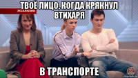 твоё лицо, когда крякнул втихаря в транспорте