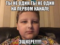 ты не один ты не один на первом канале эщкере!!!!!