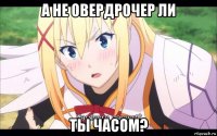 а не овердрочер ли ты часом?