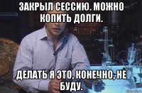 закрыл сессию. можно копить долги. делать я это, конечно, не буду.
