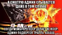 я смотрю админ срывается даже в том случае когда мемы про ссср делает не юзер. админ подвергся траллу, хахаха