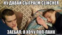 ну давай сыграем clincher заебал, я хочу поп-панк