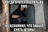 когда присел посрать во вше но вспомнил, что забыл снять штаны