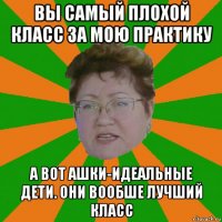 вы самый плохой класс за мою практику а вот ашки-идеальные дети. они вообше лучший класс