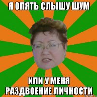я опять слышу шум или у меня раздвоение личности