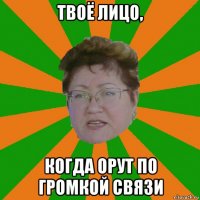 твоё лицо, когда орут по громкой связи