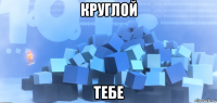 круглой тебе