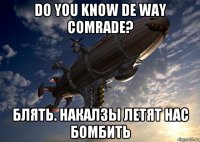 do you know de way comrade? блять. накалзы летят нас бомбить
