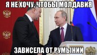 я не хочу, чтобы молдавия зависела от румынии