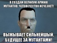 я создам великую армию мутантов, человечество исчезнет! выжывает сильнейшый, будущее за мутантами!